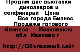 Продам две выставки динозавров и селфинарий › Цена ­ 7 000 000 - Все города Бизнес » Продажа готового бизнеса   . Ивановская обл.,Иваново г.